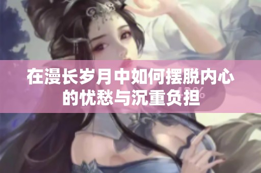 在漫長歲月中如何擺脫內(nèi)心的憂愁與沉重負擔